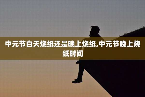 中元节白天烧纸还是晚上烧纸,中元节晚上烧纸时间