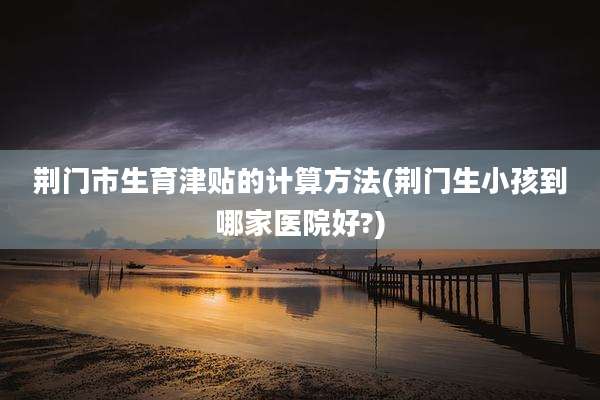 荆门市生育津贴的计算方法(荆门生小孩到哪家医院好?)