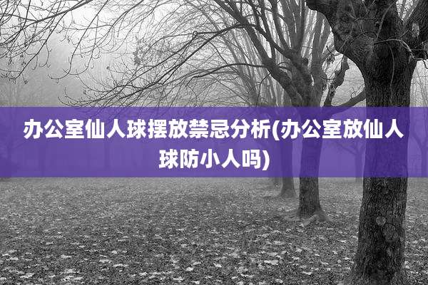 办公室仙人球摆放禁忌分析(办公室放仙人球防小人吗)