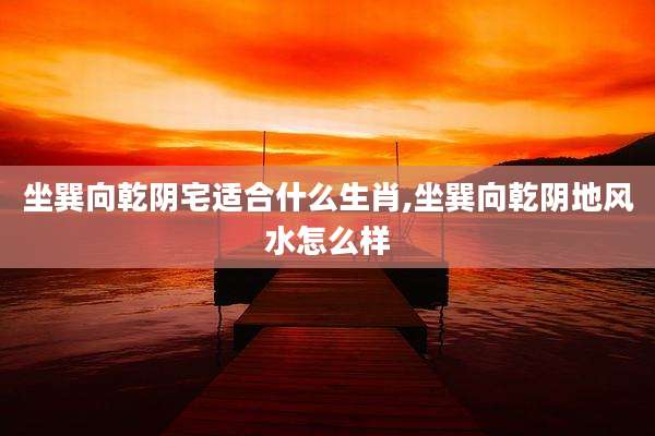 坐巽向乾阴宅适合什么生肖,坐巽向乾阴地风水怎么样