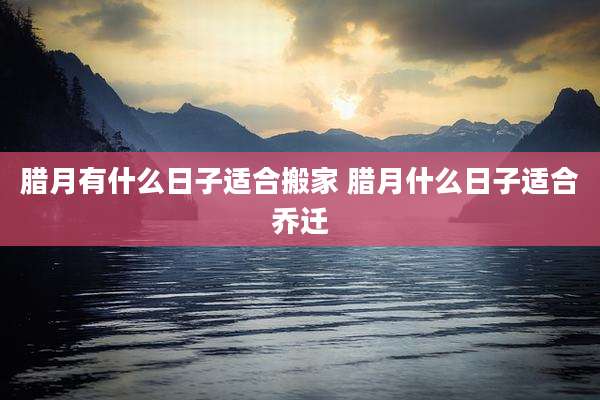 腊月有什么日子适合搬家 腊月什么日子适合乔迁