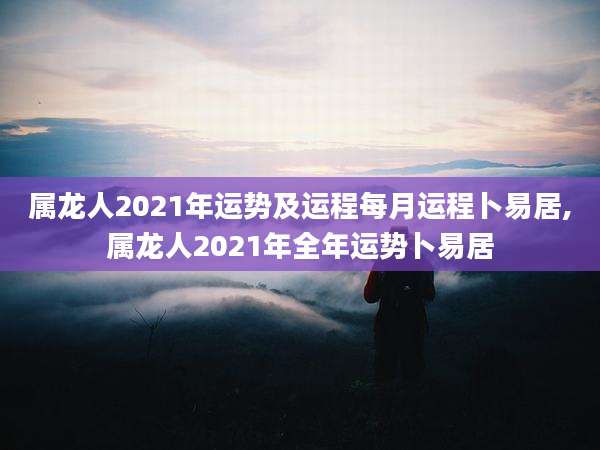 属龙人2021年运势及运程每月运程卜易居,属龙人2021年全年运势卜易居