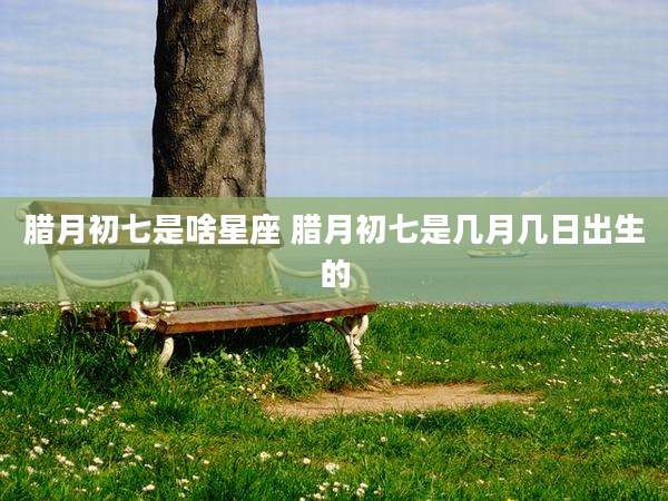 腊月初七是啥星座 腊月初七是几月几日出生的