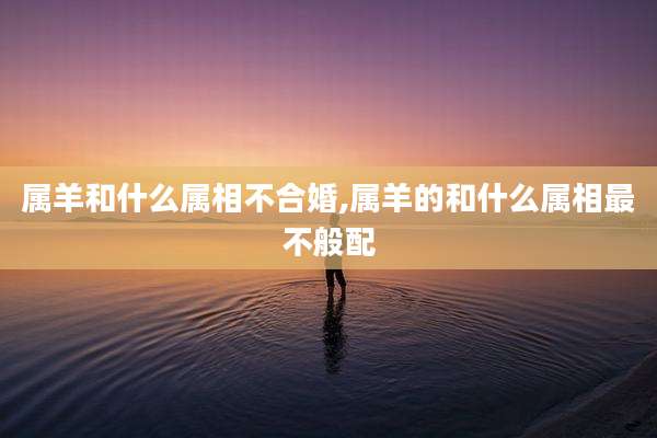 属羊和什么属相不合婚,属羊的和什么属相最不般配
