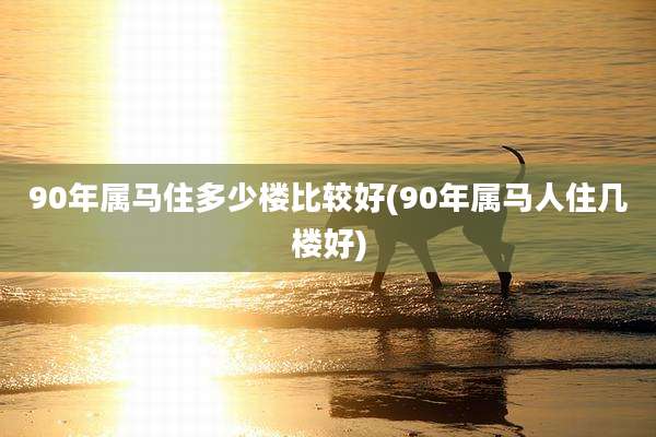 90年属马住多少楼比较好(90年属马人住几楼好)