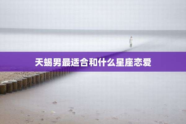 天蝎男最适合和什么星座恋爱