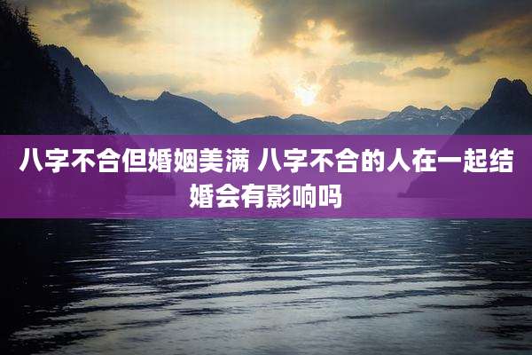 八字不合但婚姻美满 八字不合的人在一起结婚会有影响吗