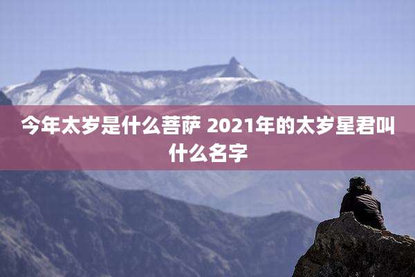今年太岁是什么菩萨 2021年的太岁星君叫什么名字