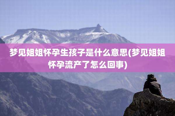 梦见姐姐怀孕生孩子是什么意思(梦见姐姐怀孕流产了怎么回事)