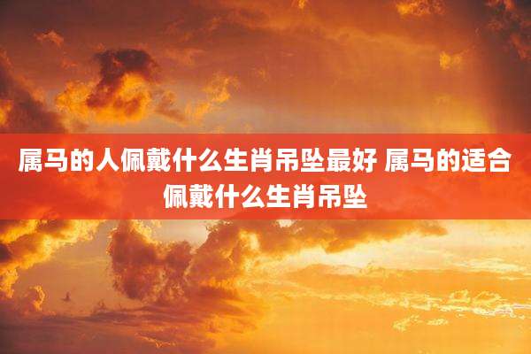 属马的人佩戴什么生肖吊坠最好 属马的适合佩戴什么生肖吊坠