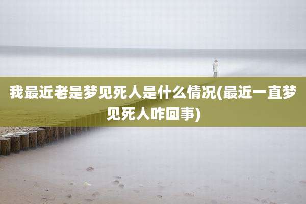 我最近老是梦见死人是什么情况(最近一直梦见死人咋回事)