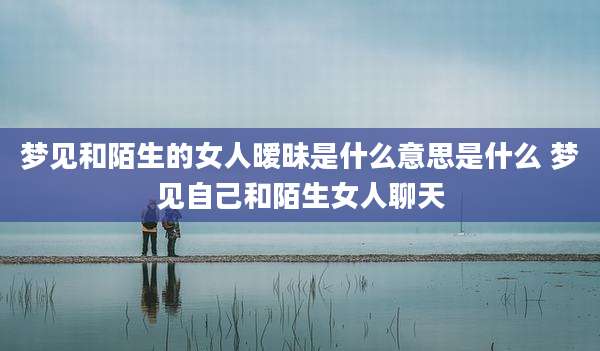 梦见和陌生的女人暧昧是什么意思是什么 梦见自己和陌生女人聊天