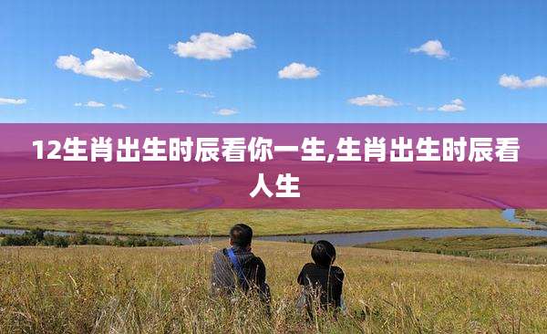 12生肖出生时辰看你一生,生肖出生时辰看人生