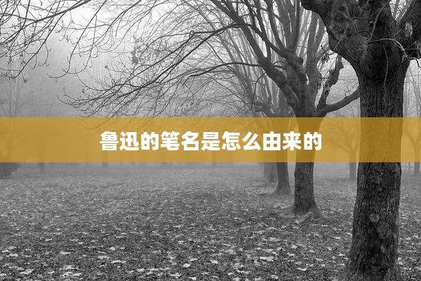 鲁迅的笔名是怎么由来的