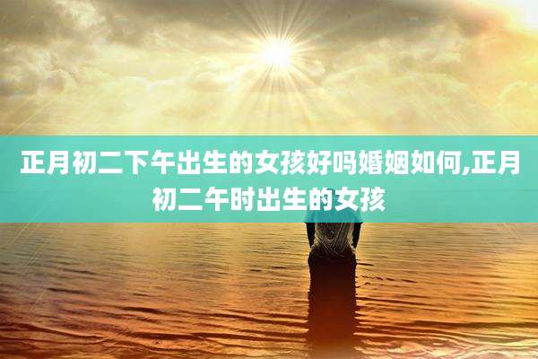 正月初二下午出生的女孩好吗婚姻如何,正月初二午时出生的女孩