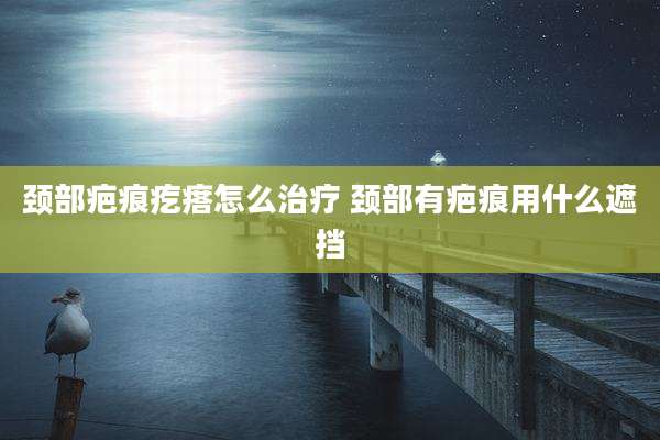 颈部疤痕疙瘩怎么治疗 颈部有疤痕用什么遮挡