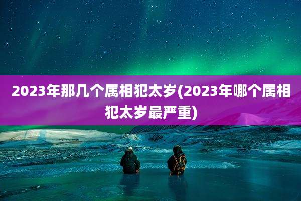 2023年那几个属相犯太岁(2023年哪个属相犯太岁最严重)