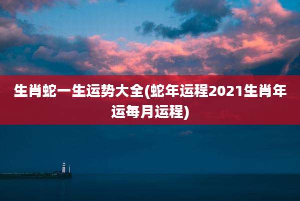 生肖蛇一生运势大全(蛇年运程2021生肖年运每月运程)