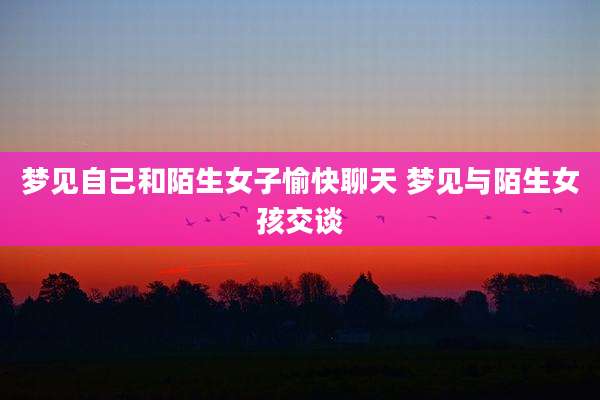 梦见自己和陌生女子愉快聊天 梦见与陌生女孩交谈
