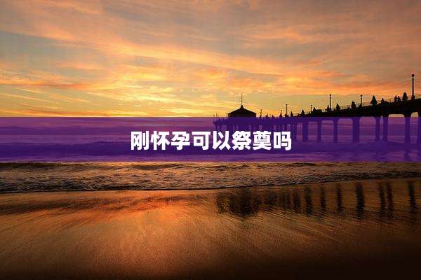 刚怀孕可以祭奠吗