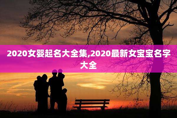 2020女婴起名大全集,2020最新女宝宝名字大全