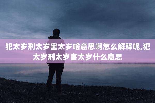 犯太岁刑太岁害太岁啥意思啊怎么解释呢,犯太岁刑太岁害太岁什么意思