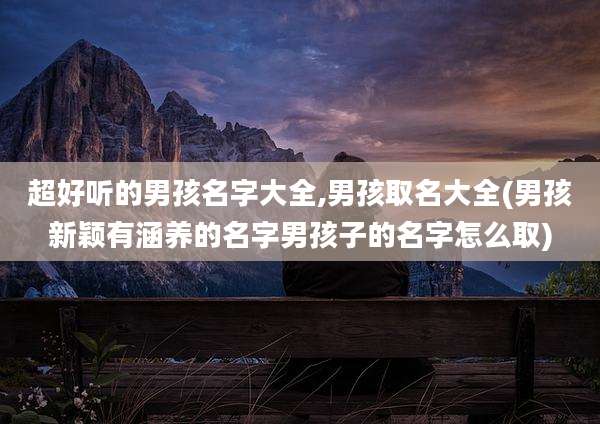 超好听的男孩名字大全,男孩取名大全(男孩新颖有涵养的名字男孩子的名字怎么取)