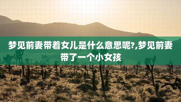 梦见前妻带着女儿是什么意思呢?,梦见前妻带了一个小女孩