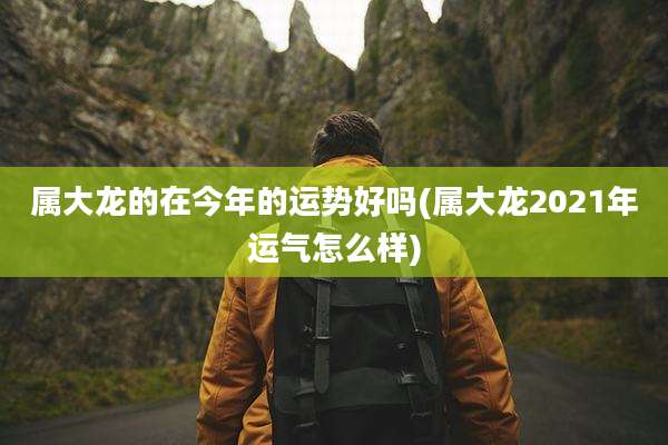 属大龙的在今年的运势好吗(属大龙2021年运气怎么样)