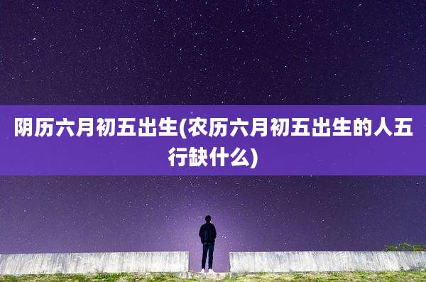 阴历六月初五出生(农历六月初五出生的人五行缺什么)