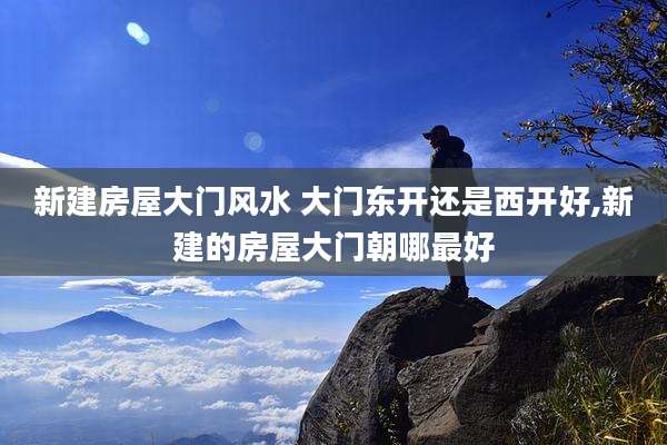 新建房屋大门风水 大门东开还是西开好,新建的房屋大门朝哪最好
