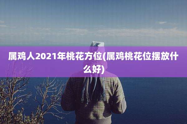 属鸡人2021年桃花方位(属鸡桃花位摆放什么好)