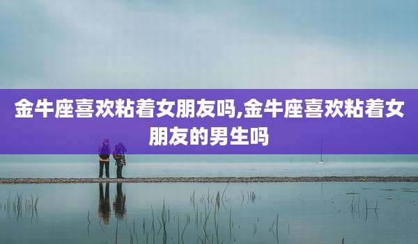 金牛座喜欢粘着女朋友吗,金牛座喜欢粘着女朋友的男生吗