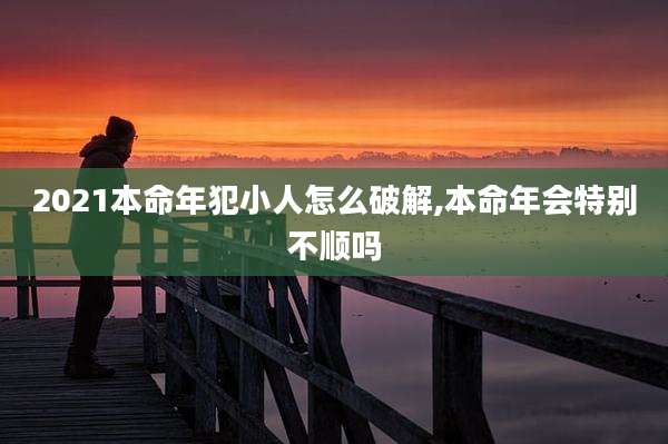 2021本命年犯小人怎么破解,本命年会特别不顺吗