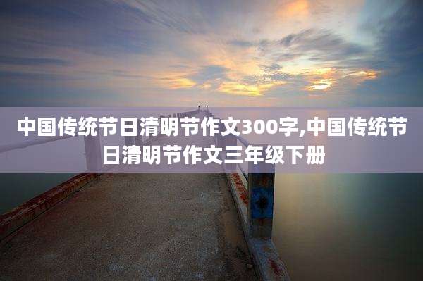 中国传统节日清明节作文300字,中国传统节日清明节作文三年级下册