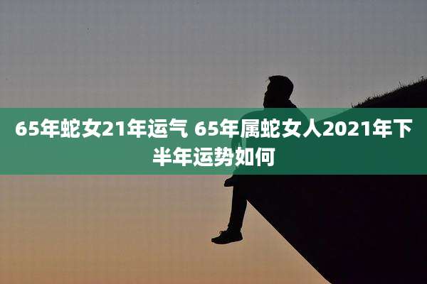 65年蛇女21年运气 65年属蛇女人2021年下半年运势如何