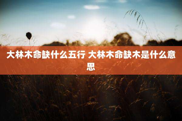 大林木命缺什么五行 大林木命缺木是什么意思