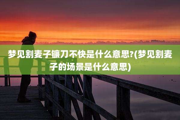 梦见割麦子镰刀不快是什么意思?(梦见割麦子的场景是什么意思)