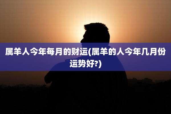 属羊人今年每月的财运(属羊的人今年几月份运势好?)