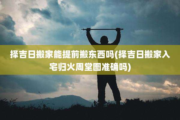 择吉日搬家能提前搬东西吗(择吉日搬家入宅归火周堂图准确吗)