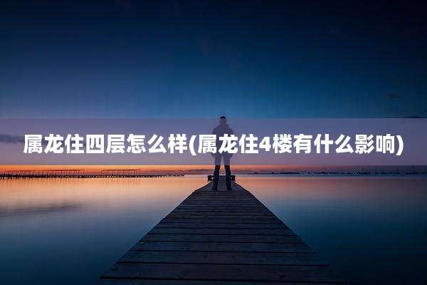 属龙住四层怎么样(属龙住4楼有什么影响)