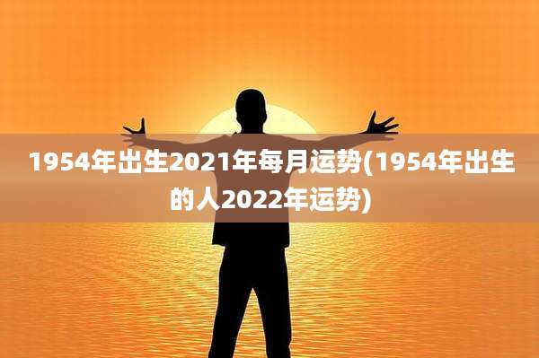 1954年出生2021年每月运势(1954年出生的人2022年运势)