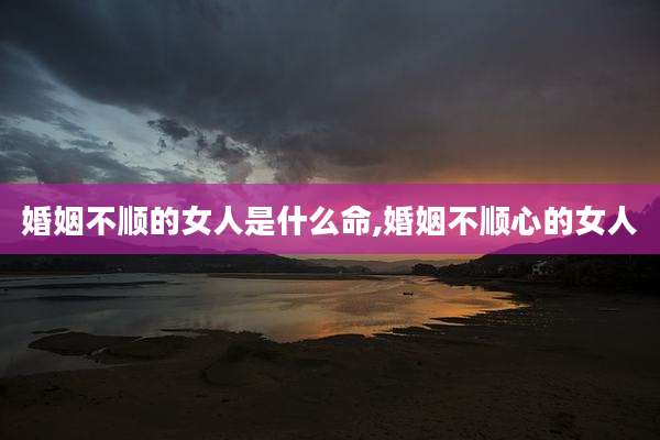 婚姻不顺的女人是什么命,婚姻不顺心的女人
