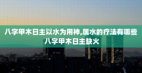 八字甲木日主以水为用神,属水的疗法有哪些 八字甲木日主缺火