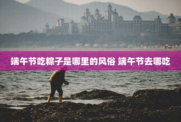 端午节吃粽子是哪里的风俗 端午节去哪吃