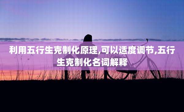 利用五行生克制化原理,可以适度调节,五行生克制化名词解释