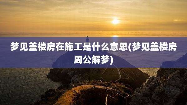 梦见盖楼房在施工是什么意思(梦见盖楼房周公解梦)