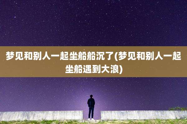 梦见和别人一起坐船船沉了(梦见和别人一起坐船遇到大浪)