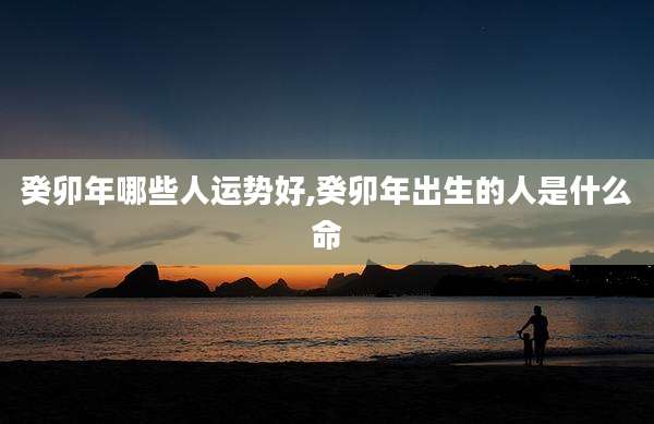 癸卯年哪些人运势好,癸卯年出生的人是什么命