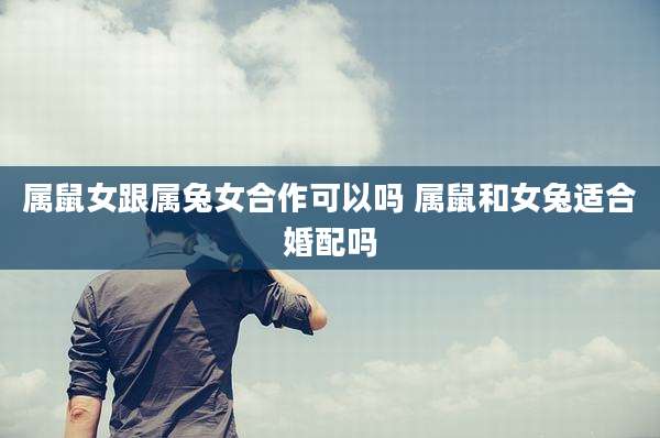 属鼠女跟属兔女合作可以吗 属鼠和女兔适合婚配吗